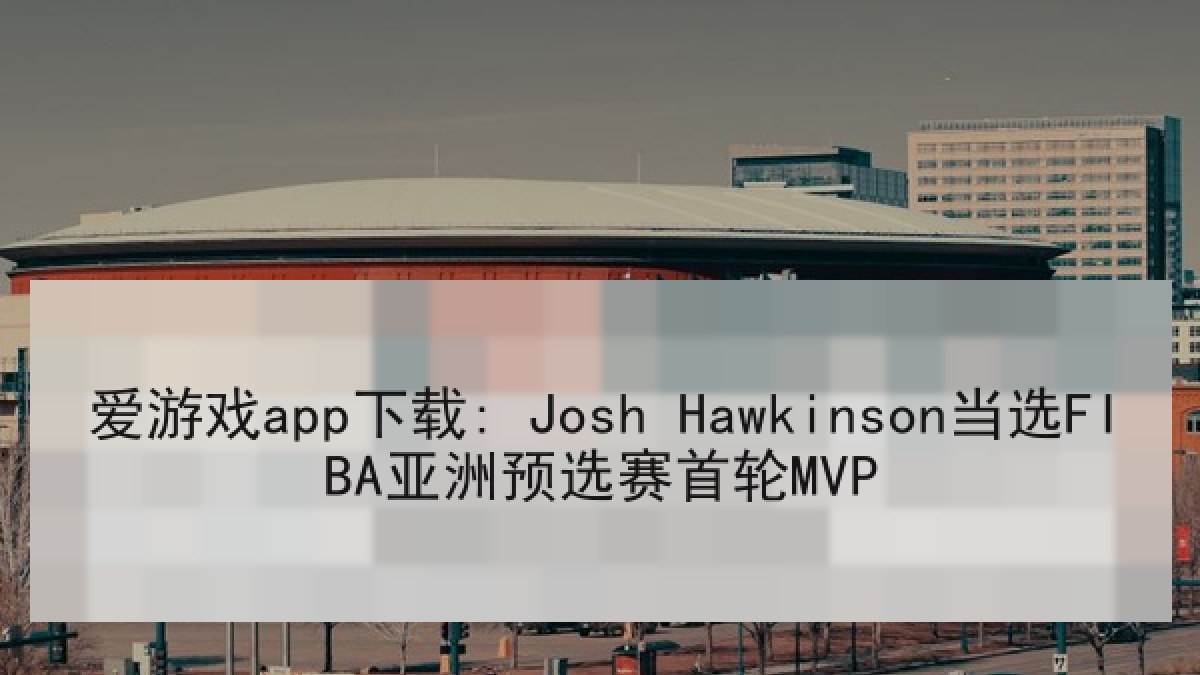 爱游戏app下载: Josh Hawkinson当选FIBA亚洲预选赛首轮MVP