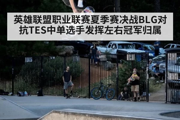 英雄联盟职业联赛夏季赛决战BLG对抗TES中单选手发挥左右冠军归属