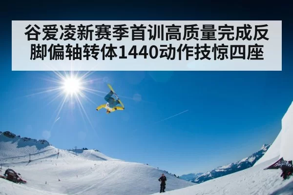 谷爱凌新赛季首训高质量完成反脚偏轴转体1440动作技惊四座